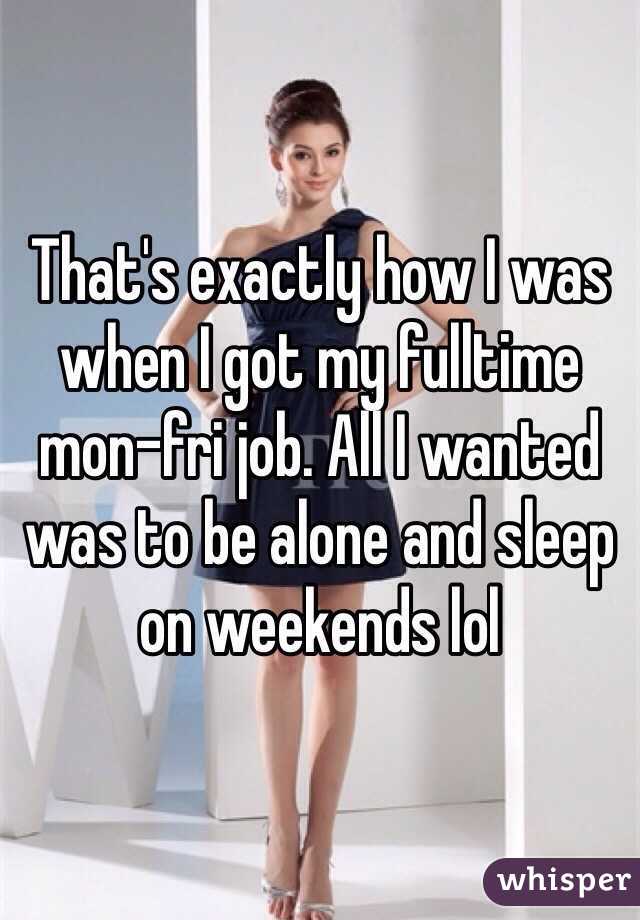 That's exactly how I was when I got my fulltime mon-fri job. All I wanted was to be alone and sleep on weekends lol