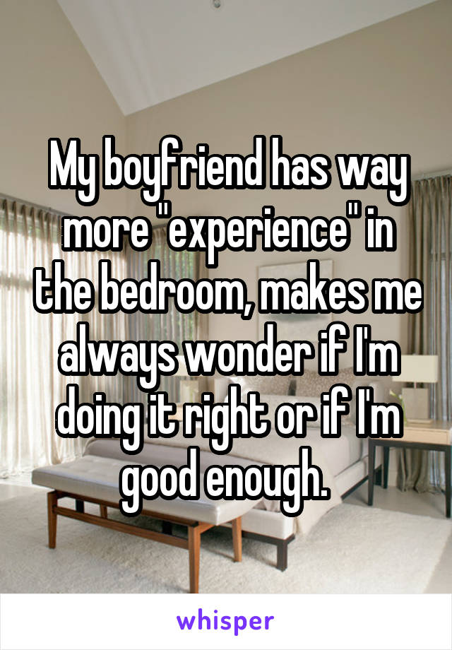 My boyfriend has way more "experience" in the bedroom, makes me always wonder if I'm doing it right or if I'm good enough. 