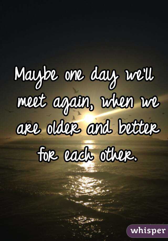 Maybe one day we'll meet again, when we are older and better for each other.