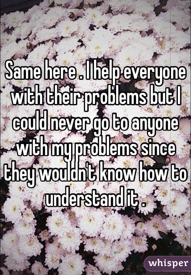 Same here . I help everyone with their problems but I could never go to anyone with my problems since they wouldn't know how to understand it . 