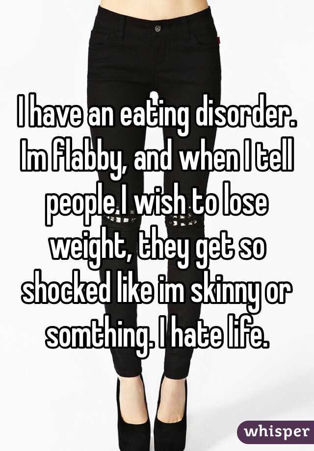 I have an eating disorder. Im flabby, and when I tell people I wish to lose weight, they get so shocked like im skinny or somthing. I hate life. 