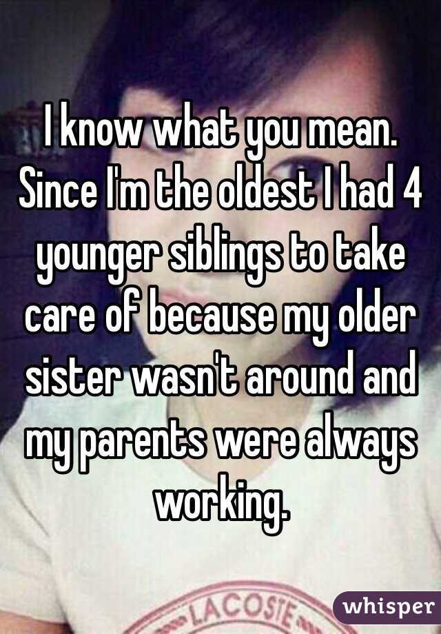 I know what you mean. Since I'm the oldest I had 4 younger siblings to take care of because my older sister wasn't around and my parents were always working. 