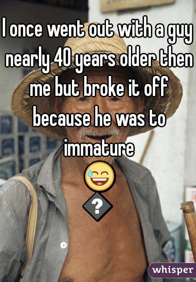 I once went out with a guy nearly 40 years older then me but broke it off because he was to immature 😅😅