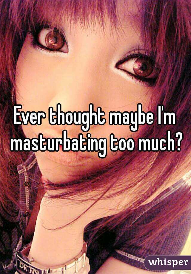 Ever thought maybe I'm masturbating too much?
