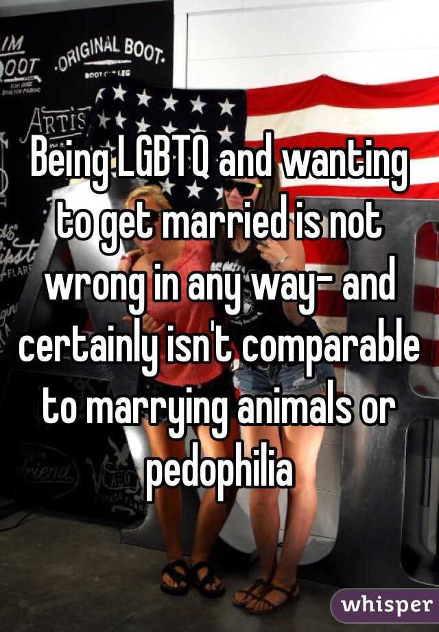 Being LGBTQ and wanting to get married is not wrong in any way- and certainly isn't comparable to marrying animals or pedophilia