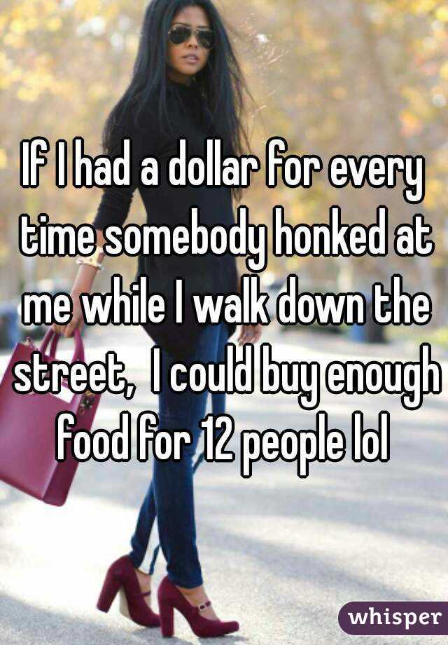 If I had a dollar for every time somebody honked at me while I walk down the street,  I could buy enough food for 12 people lol 