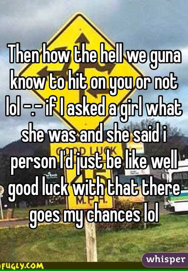 Then how the hell we guna know to hit on you or not lol -.- if I asked a girl what she was and she said i person I'd just be like well good luck with that there goes my chances lol