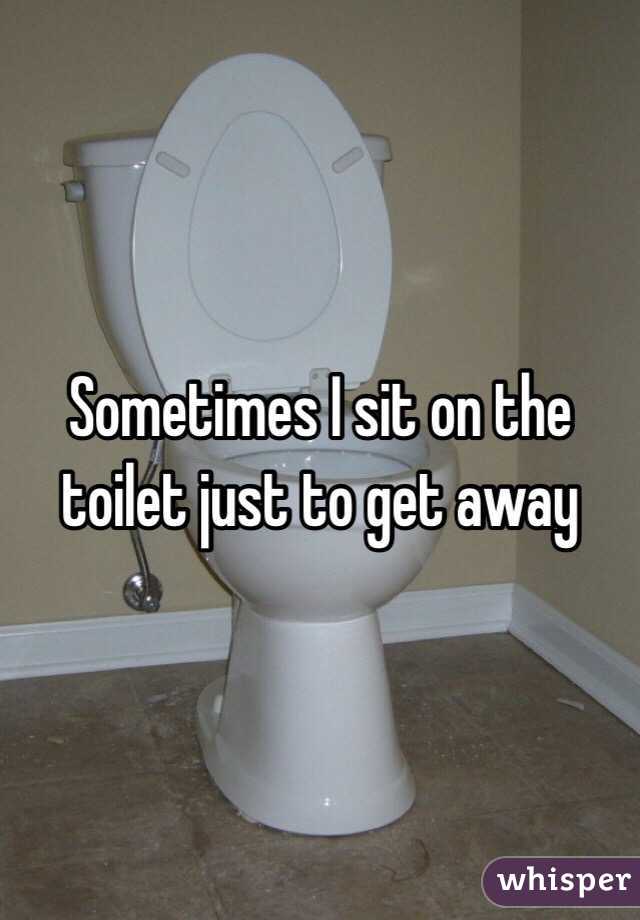 Sometimes I sit on the toilet just to get away