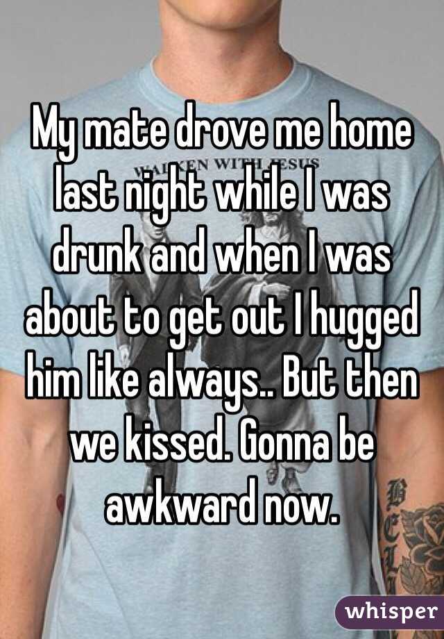 My mate drove me home last night while I was drunk and when I was about to get out I hugged him like always.. But then we kissed. Gonna be awkward now. 