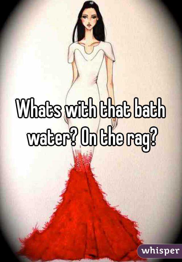 Whats with that bath water? On the rag?