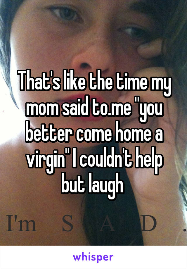 That's like the time my mom said to.me "you better come home a virgin" I couldn't help but laugh 