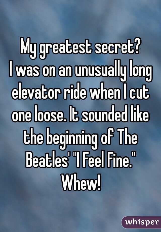 My greatest secret?
I was on an unusually long elevator ride when I cut one loose. It sounded like the beginning of The Beatles' "I Feel Fine."
Whew!