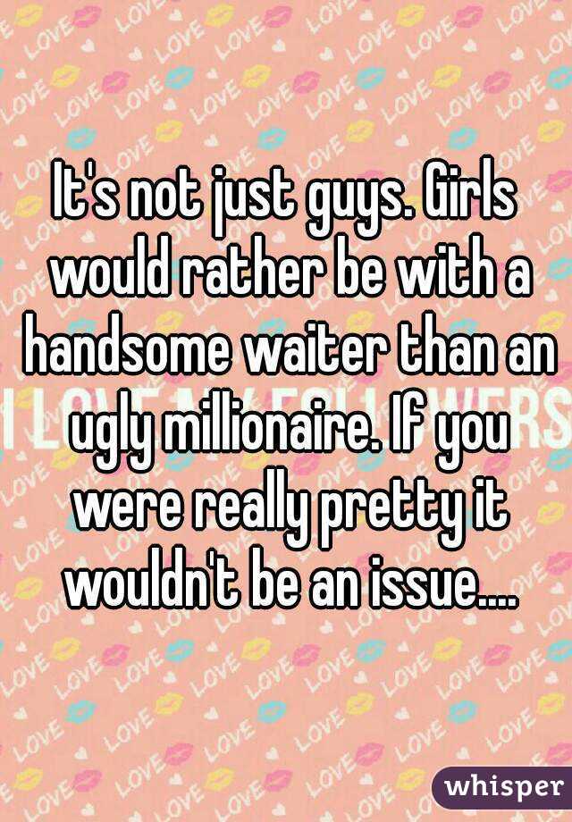 It's not just guys. Girls would rather be with a handsome waiter than an ugly millionaire. If you were really pretty it wouldn't be an issue....