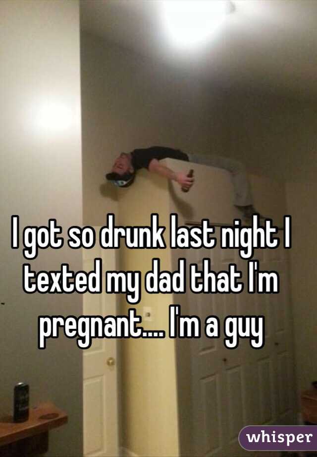 I got so drunk last night I texted my dad that I'm pregnant.... I'm a guy 