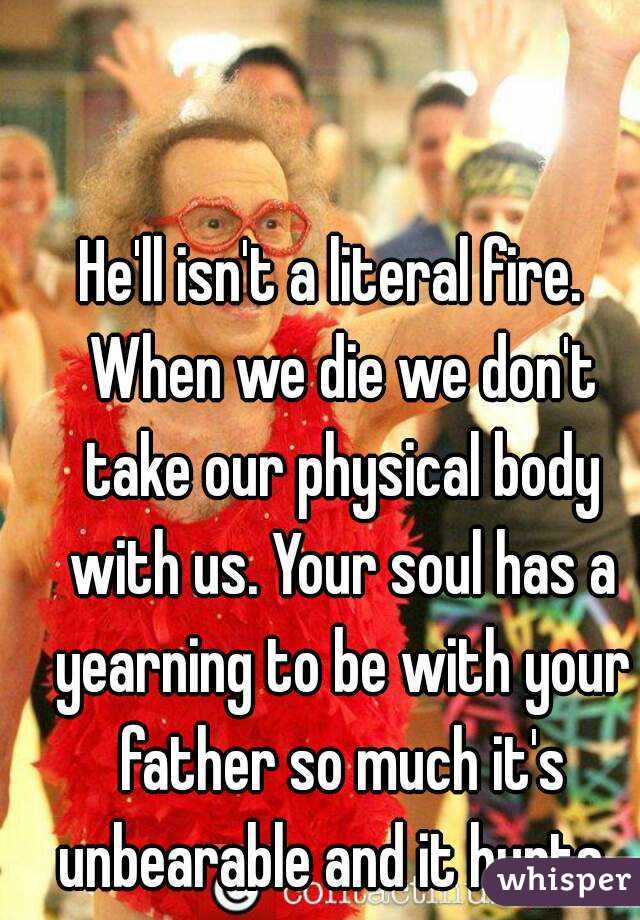 He'll isn't a literal fire.  When we die we don't take our physical body with us. Your soul has a yearning to be with your father so much it's unbearable and it hurts. 