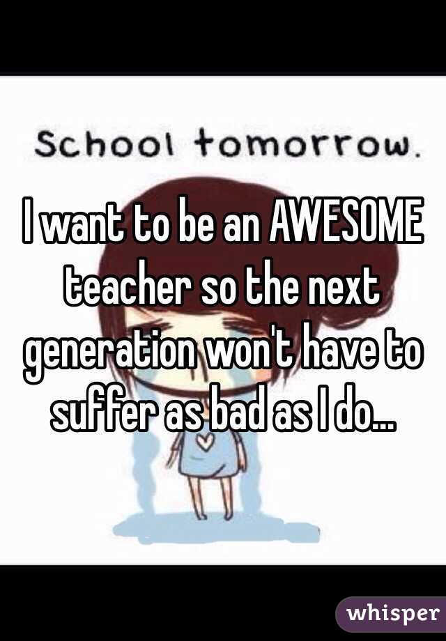 I want to be an AWESOME teacher so the next generation won't have to suffer as bad as I do...