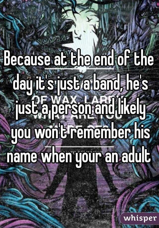 Because at the end of the day it's just a band, he's just a person and likely you won't remember his name when your an adult 