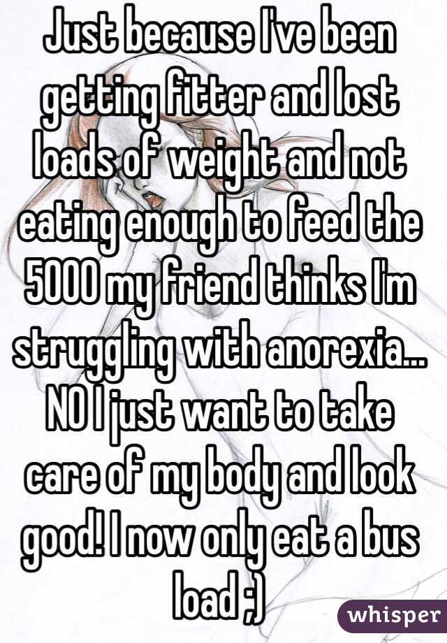 Just because I've been getting fitter and lost loads of weight and not eating enough to feed the 5000 my friend thinks I'm struggling with anorexia... NO I just want to take care of my body and look good! I now only eat a bus load ;) 