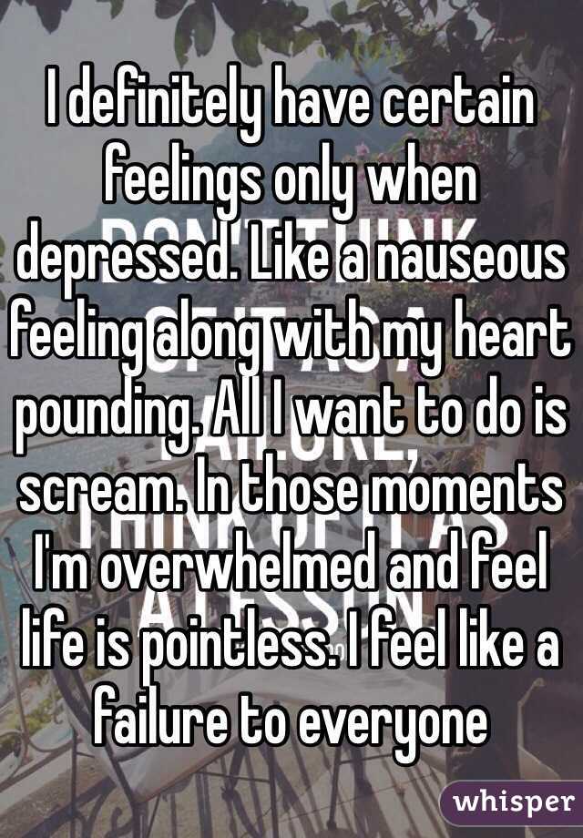I definitely have certain feelings only when depressed. Like a nauseous feeling along with my heart pounding. All I want to do is scream. In those moments I'm overwhelmed and feel life is pointless. I feel like a failure to everyone  