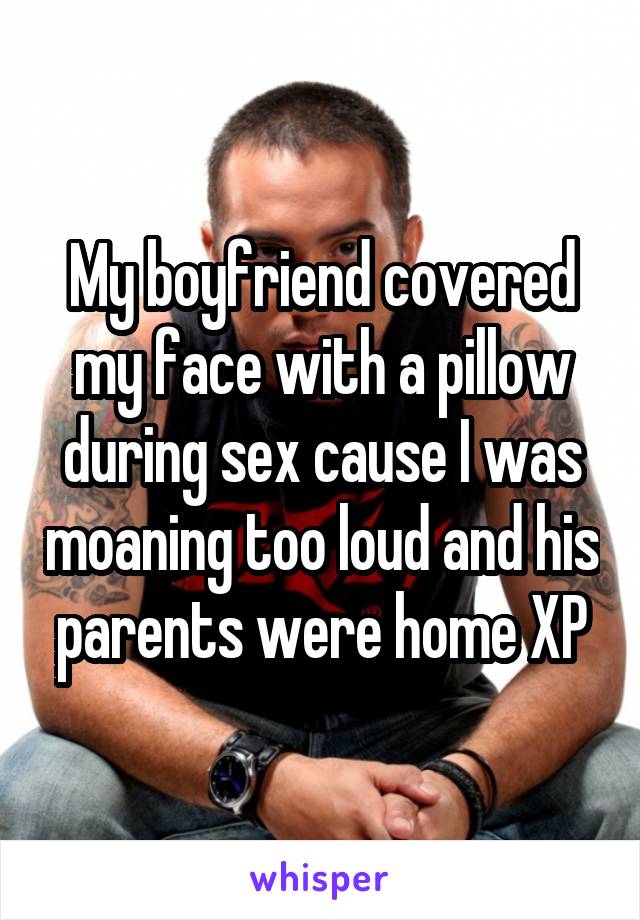My boyfriend covered my face with a pillow during sex cause I was moaning too loud and his parents were home XP