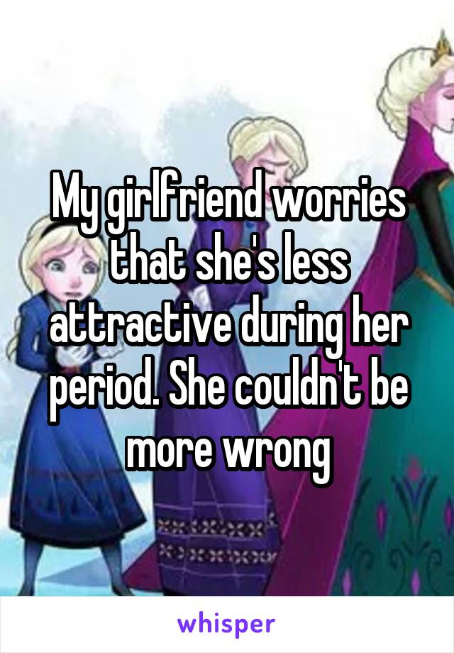 My girlfriend worries that she's less attractive during her period. She couldn't be more wrong