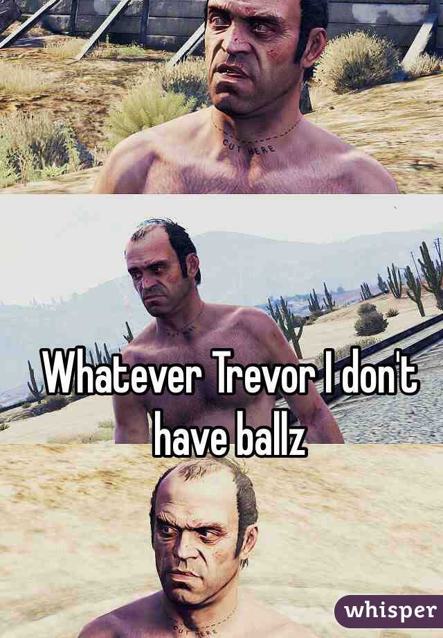 Whatever Trevor I don't have ballz