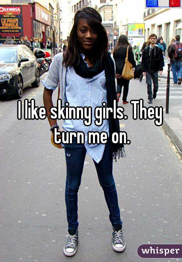 I like skinny girls. They turn me on.