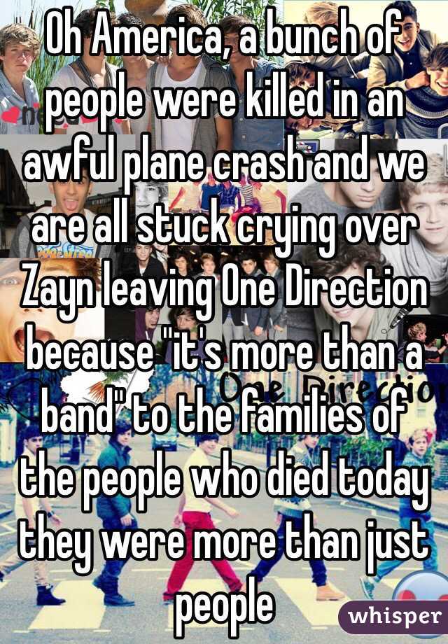 Oh America, a bunch of people were killed in an awful plane crash and we are all stuck crying over Zayn leaving One Direction because "it's more than a band" to the families of the people who died today they were more than just people