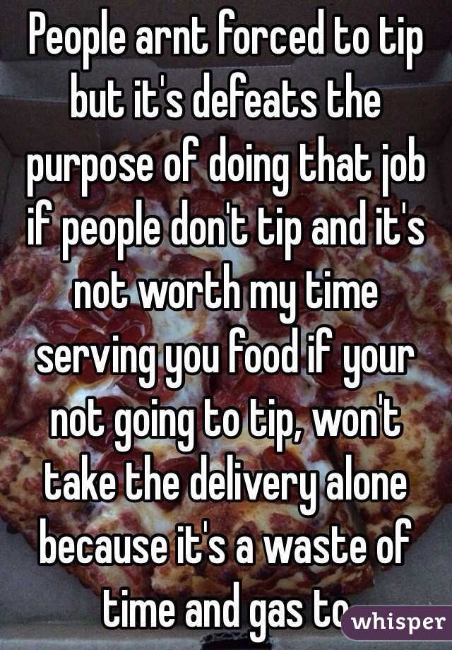 People arnt forced to tip but it's defeats the purpose of doing that job if people don't tip and it's not worth my time serving you food if your not going to tip, won't take the delivery alone because it's a waste of time and gas to