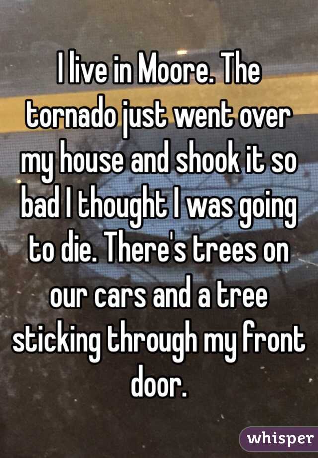  I live in Moore. The tornado just went over my house and shook it so bad I thought I was going to die. There's trees on our cars and a tree sticking through my front door.