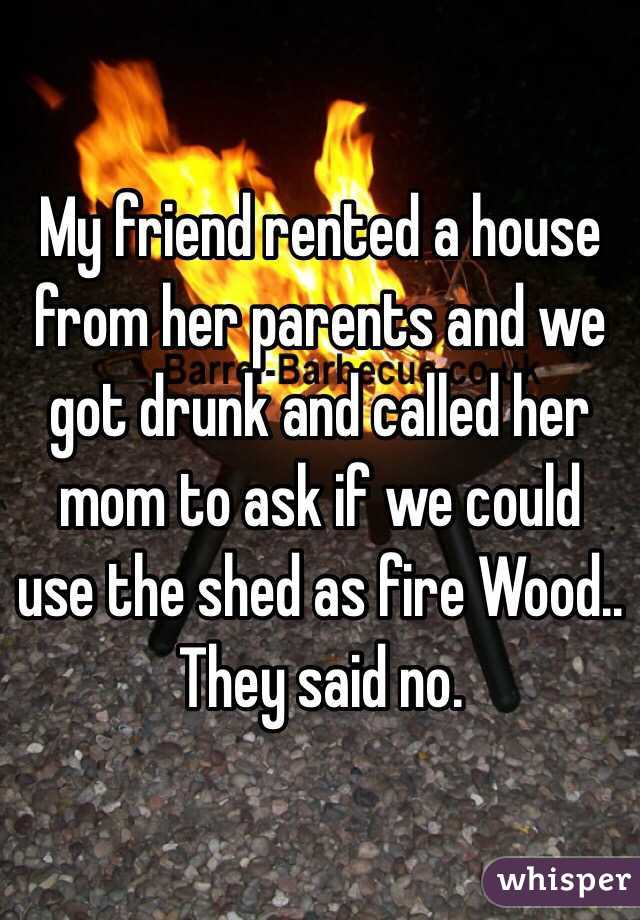 My friend rented a house from her parents and we got drunk and called her mom to ask if we could use the shed as fire Wood.. They said no.