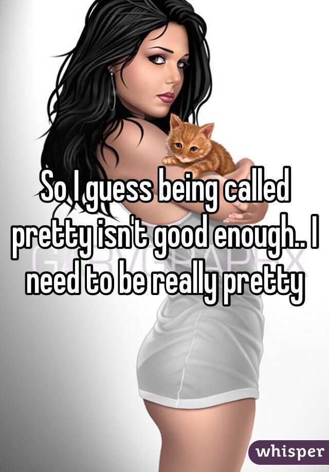 So I guess being called pretty isn't good enough.. I need to be really pretty