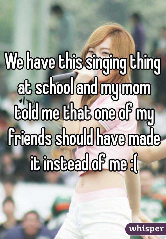 We have this singing thing at school and my mom told me that one of my friends should have made it instead of me :(
