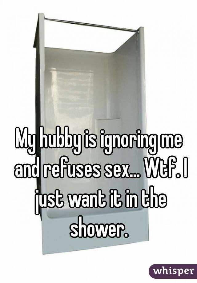 My hubby is ignoring me and refuses sex... Wtf. I just want it in the shower. 
