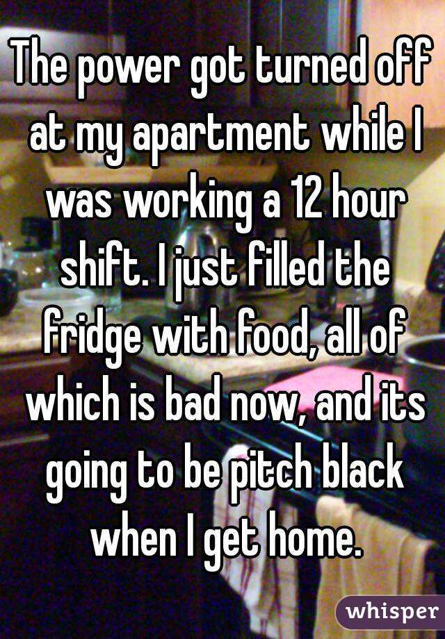 The power got turned off at my apartment while I was working a 12 hour shift. I just filled the fridge with food, all of which is bad now, and its going to be pitch black when I get home.