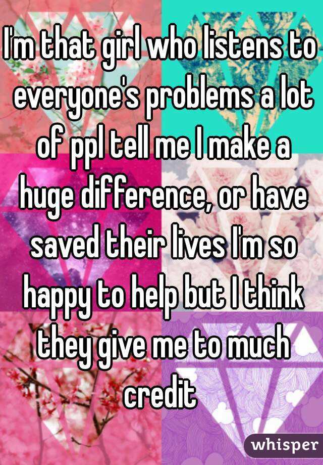 I'm that girl who listens to everyone's problems a lot of ppl tell me I make a huge difference, or have saved their lives I'm so happy to help but I think they give me to much credit 