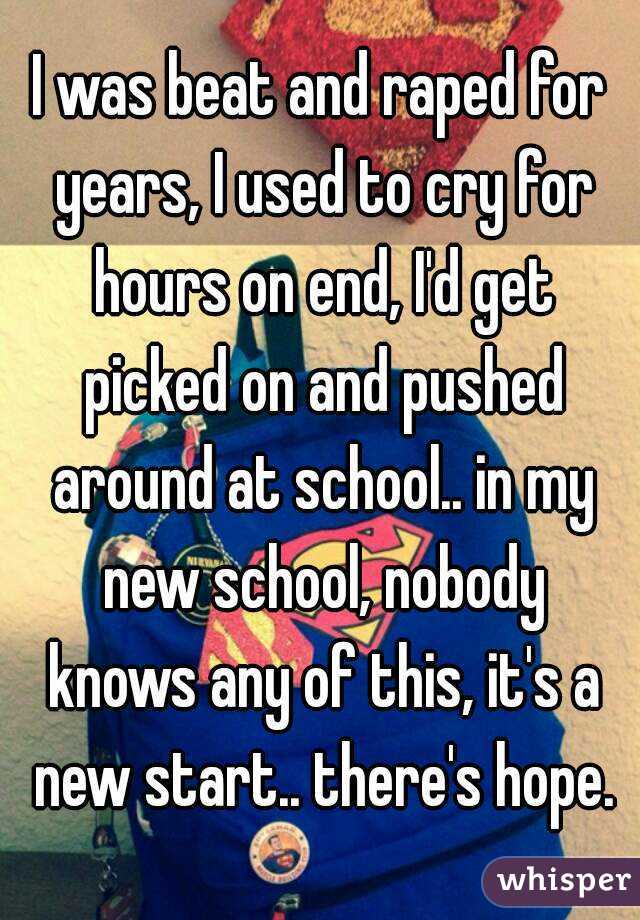 I was beat and raped for years, I used to cry for hours on end, I'd get picked on and pushed around at school.. in my new school, nobody knows any of this, it's a new start.. there's hope.