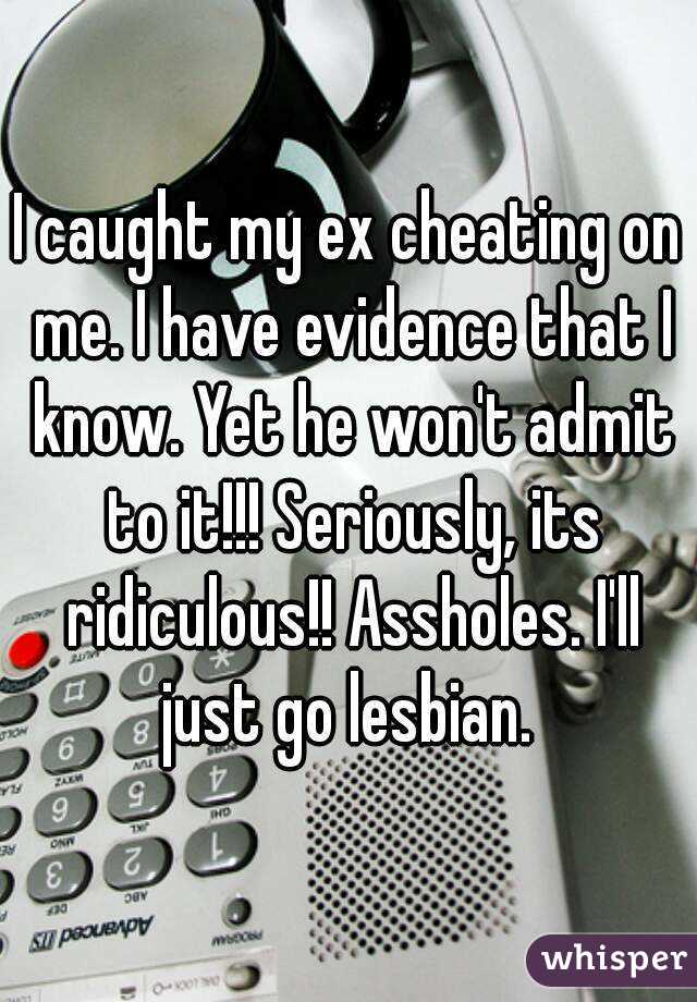 I caught my ex cheating on me. I have evidence that I know. Yet he won't admit to it!!! Seriously, its ridiculous!! Assholes. I'll just go lesbian. 