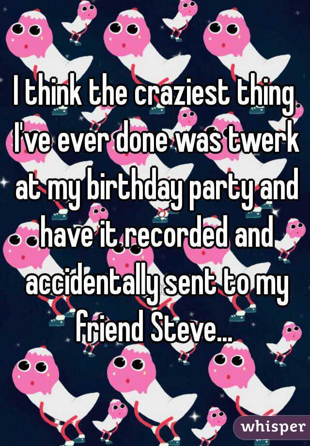 I think the craziest thing I've ever done was twerk at my birthday party and have it recorded and accidentally sent to my friend Steve... 