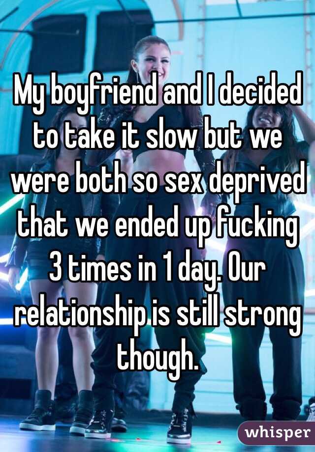 My boyfriend and I decided to take it slow but we were both so sex deprived that we ended up fucking 3 times in 1 day. Our relationship is still strong though. 