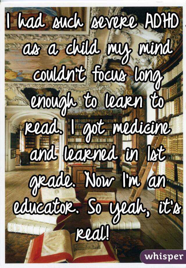 I had such severe ADHD as a child my mind couldn't focus long enough to learn to read. I got medicine and learned in 1st grade. Now I'm an educator. So yeah, it's real! 