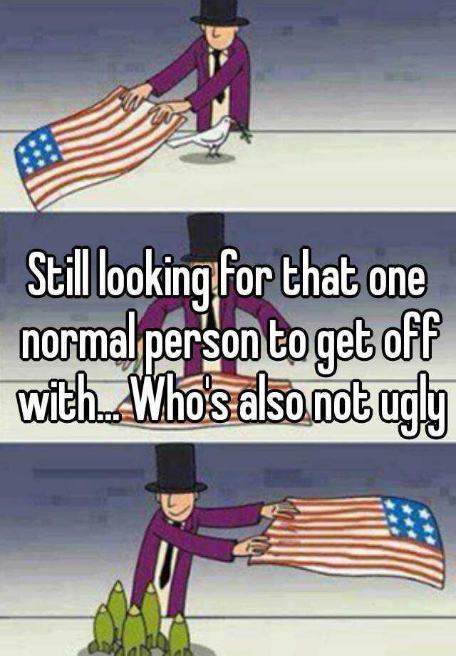 Still looking for that one normal person to get off with... Who's also not ugly 