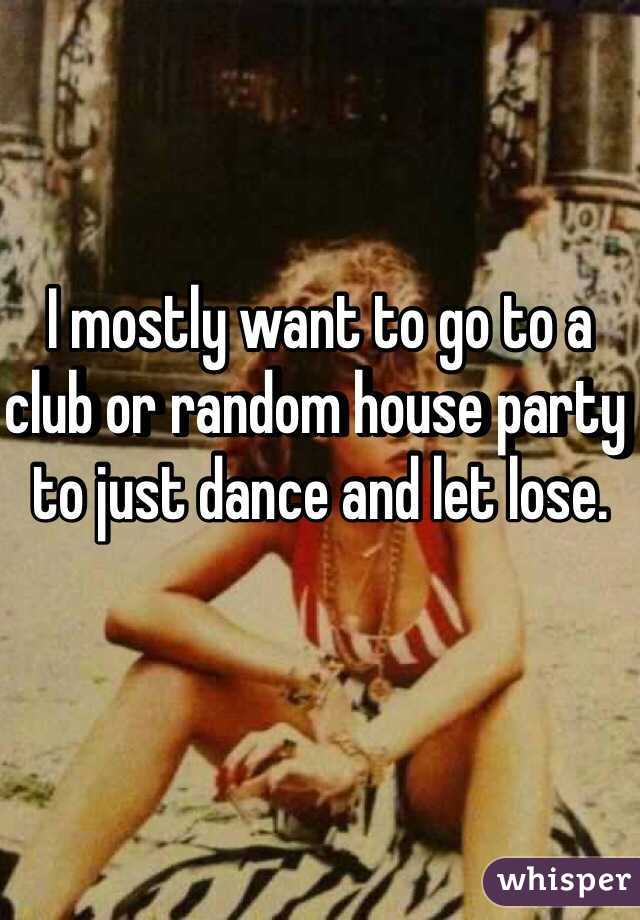I mostly want to go to a club or random house party to just dance and let lose.