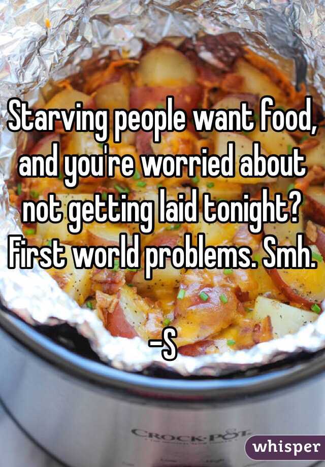 Starving people want food, and you're worried about not getting laid tonight? First world problems. Smh. 

-S