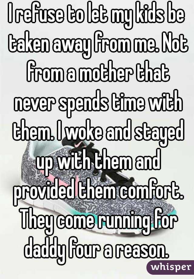 I refuse to let my kids be taken away from me. Not from a mother that never spends time with them. I woke and stayed up with them and provided them comfort. They come running for daddy four a reason. 