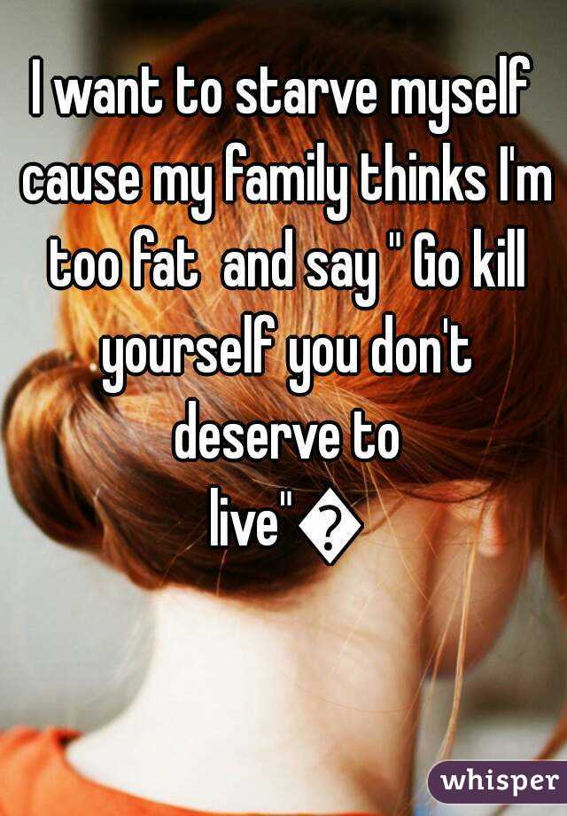 I want to starve myself cause my family thinks I'm too fat  and say " Go kill yourself you don't deserve to live"😭