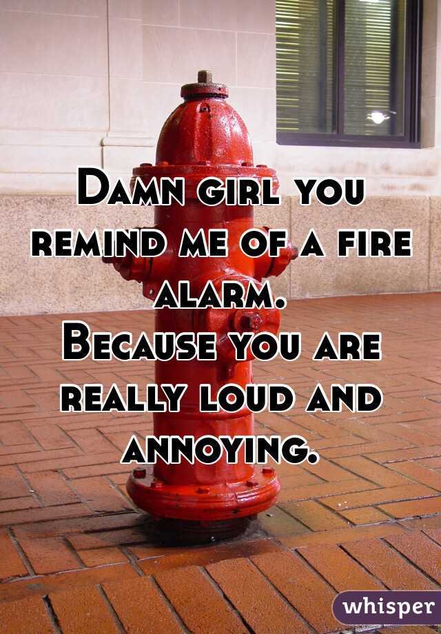 Damn girl you remind me of a fire alarm. 
Because you are really loud and annoying. 