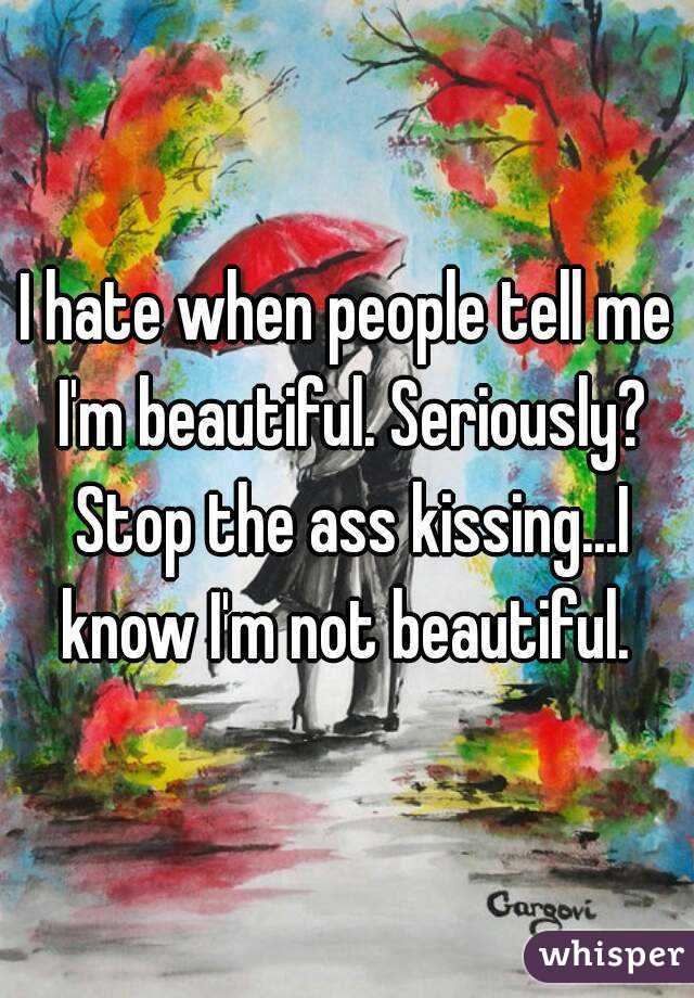 I hate when people tell me I'm beautiful. Seriously? Stop the ass kissing...I know I'm not beautiful. 