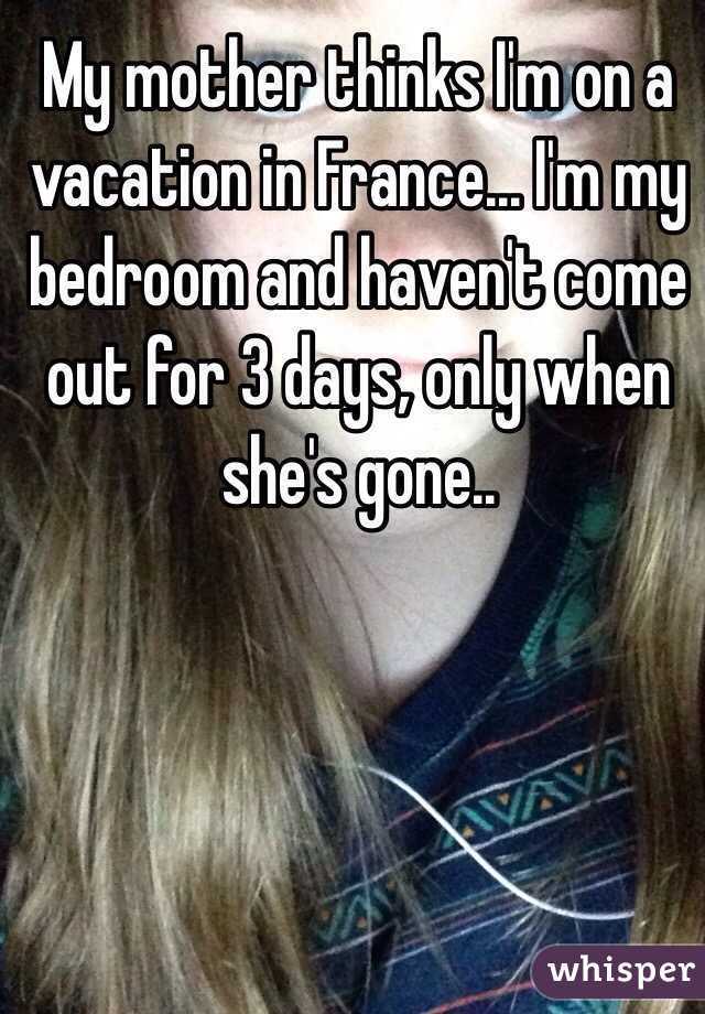 My mother thinks I'm on a vacation in France... I'm my bedroom and haven't come out for 3 days, only when she's gone..