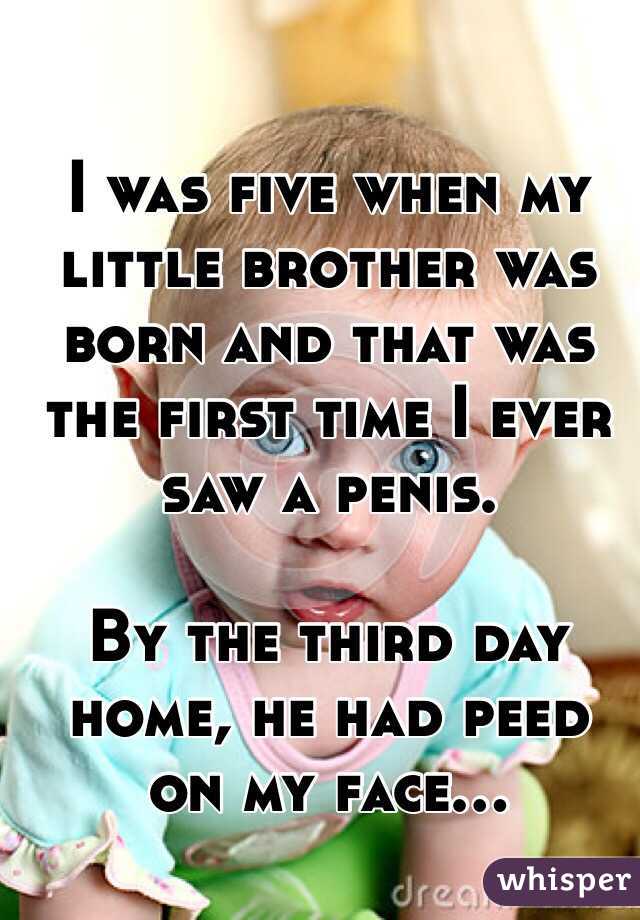 I was five when my little brother was born and that was the first time I ever saw a penis.

By the third day home, he had peed on my face...